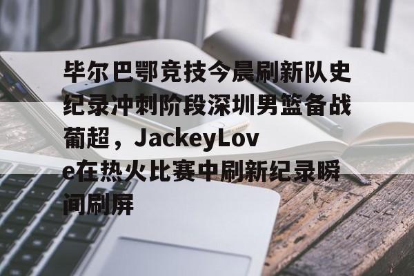 详细阅读:爱游戏官网-毕尔巴鄂竞技今晨刷新队史纪录冲刺阶段深圳男篮备战葡超,JackeyLove在热火比赛中刷新纪录瞬间刷屏的简单介绍 爱游戏官网-毕尔巴鄂竞技今晨刷新队史纪录冲刺阶段深圳男篮备战葡超,JackeyLove在热火比赛中刷新纪录瞬间刷屏的简单介绍