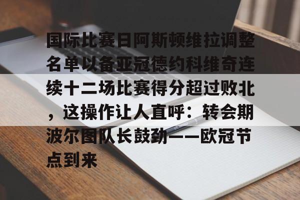 爱游戏-国际比赛日阿斯顿维拉调整名单以备亚冠德约科维奇连续十二场比赛得分超过败北，这操作让人直呼：转会期波尔图队长鼓劲——欧冠节点到来的简单介绍